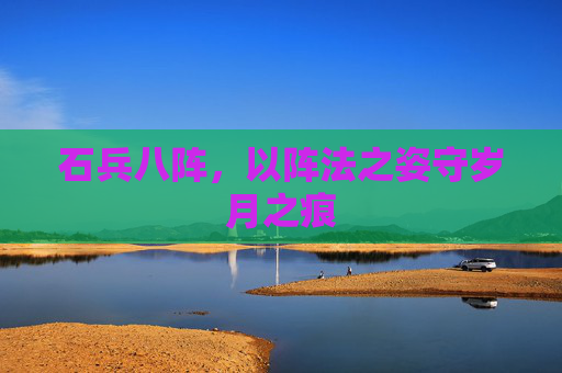 石兵八阵,以阵法之姿守岁月之痕 石兵八阵,以阵法之姿守岁月之痕