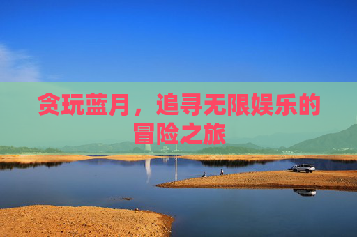 贪玩蓝月,追寻无限娱乐的冒险之旅 贪玩蓝月,追寻无限娱乐的冒险之旅
