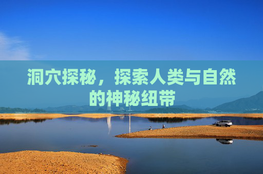 洞穴探秘,探索人类与自然的神秘纽带 洞穴探秘,探索人类与自然的神秘纽带