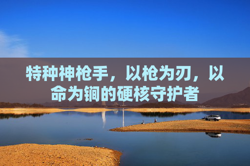 特种神枪手,以枪为刃,以命为锏的硬核守护者 特种神枪手,以枪为刃,以命为锏的硬核守护者