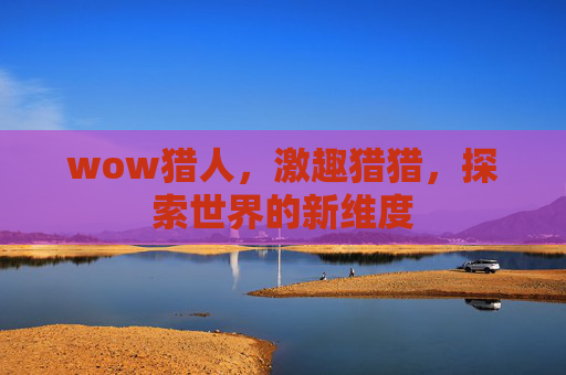 wow猎人,激趣猎猎,探索世界的新维度 wow猎人,激趣猎猎,探索世界的新维度