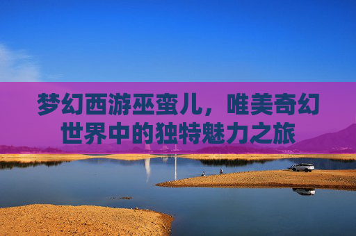 梦幻西游巫蛮儿,唯美奇幻世界中的独特魅力之旅 梦幻西游巫蛮儿,唯美奇幻世界中的独特魅力之旅