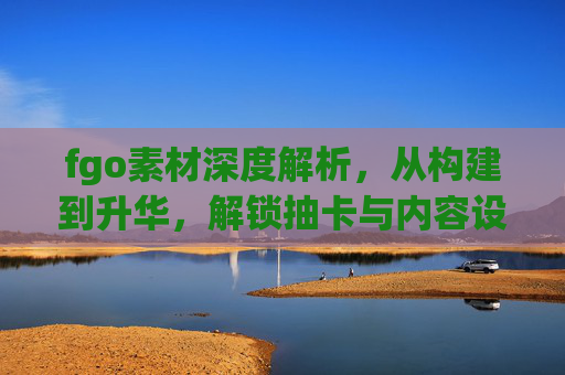 fgo素材深度解析,从构建到升华,解锁抽卡与内容设计的核心价值 fgo素材深度解析,从构建到升华,解锁抽卡与内容设计的核心价值