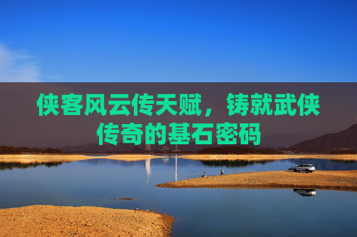 侠客风云传天赋,铸就武侠传奇的基石密码 侠客风云传天赋,铸就武侠传奇的基石密码
