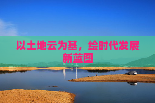以土地云为基,绘时代发展新蓝图 以土地云为基,绘时代发展新蓝图