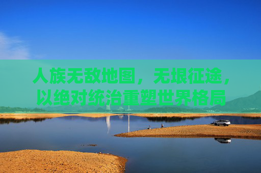 人族无敌地图,无垠征途,以绝对统治重塑世界格局 人族无敌地图,无垠征途,以绝对统治重塑世界格局