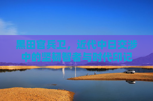 黑田官兵卫,近代中日交涉中的坚韧智者与时代印记 黑田官兵卫,近代中日交涉中的坚韧智者与时代印记