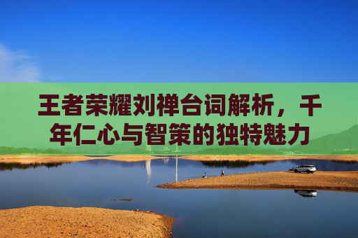 王者荣耀刘禅台词解析,千年仁心与智策的独特魅力 王者荣耀刘禅台词解析,千年仁心与智策的独特魅力