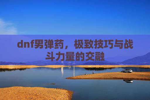 dnf男弹药,极致技巧与战斗力量的交融 dnf男弹药,极致技巧与战斗力量的交融