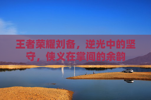 王者荣耀刘备,逆光中的坚守,侠义在掌间的余韵 王者荣耀刘备,逆光中的坚守,侠义在掌间的余韵