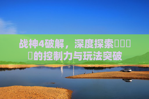 战神4破解,深度探索عبري的控制力与玩法突破 战神4破解,深度探索عبري的控制力与玩法突破