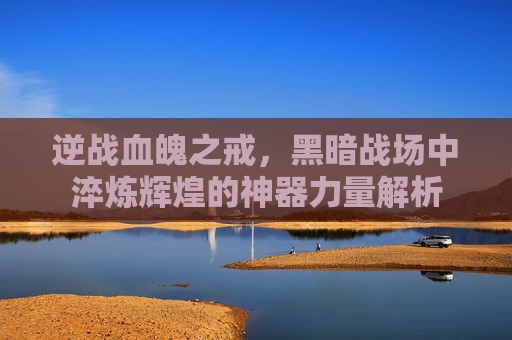 逆战血魄之戒,黑暗战场中淬炼辉煌的神器力量解析 逆战血魄之戒,黑暗战场中淬炼辉煌的神器力量解析