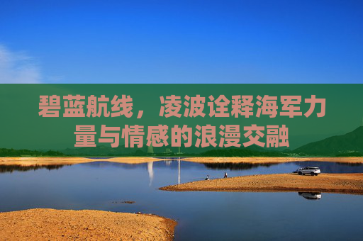 碧蓝航线,凌波诠释海军力量与情感的浪漫交融 碧蓝航线,凌波诠释海军力量与情感的浪漫交融