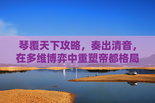 琴覆天下攻略,奏出清音,在多维博弈中重塑帝都格局 琴覆天下攻略,奏出清音,在多维博弈中重塑帝都格局
