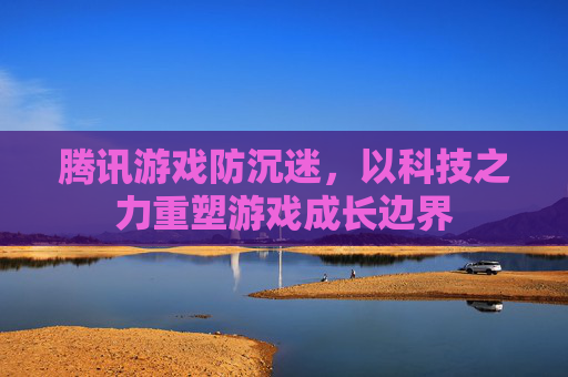腾讯游戏防沉迷,以科技之力重塑游戏成长边界 腾讯游戏防沉迷,以科技之力重塑游戏成长边界