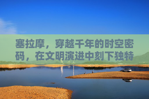 塞拉摩,穿越千年的时空密码,在文明演进中刻下独特印记 塞拉摩,穿越千年的时空密码,在文明演进中刻下独特印记