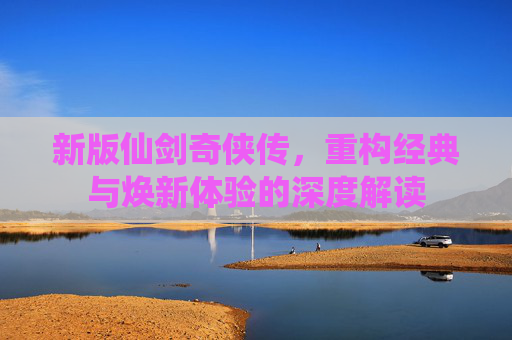 新版仙剑奇侠传,重构经典与焕新体验的深度解读 新版仙剑奇侠传,重构经典与焕新体验的深度解读