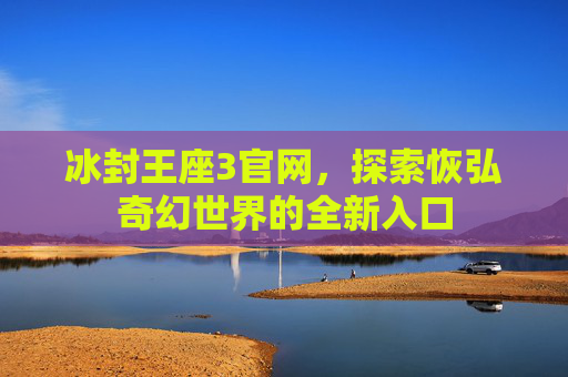 冰封王座3官网,探索恢弘奇幻世界的全新入口 冰封王座3官网,探索恢弘奇幻世界的全新入口