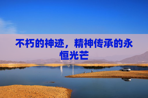 不朽的神迹,精神传承的永恒光芒 不朽的神迹,精神传承的永恒光芒