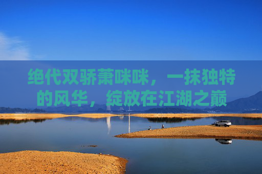 绝代双骄萧咪咪,一抹独特的风华,绽放在江湖之巅 绝代双骄萧咪咪,一抹独特的风华,绽放在江湖之巅