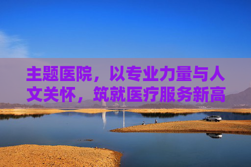主题医院,以专业力量与人文关怀,筑就医疗服务新高地 主题医院,以专业力量与人文关怀,筑就医疗服务新高地