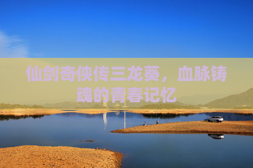 仙剑奇侠传三龙葵，血脉铸魂的青春记忆