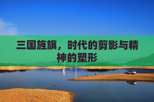三国旌旗,时代的剪影与精神的塑形 三国旌旗,时代的剪影与精神的塑形