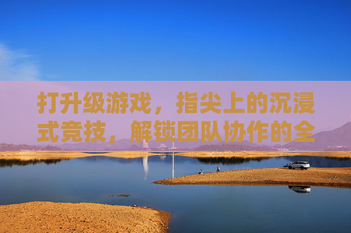 打升级游戏，指尖上的沉浸式竞技，解锁团队协作的全新玩法