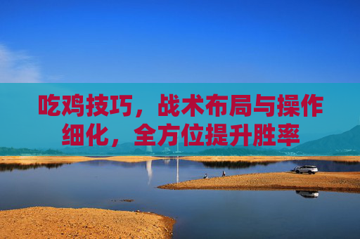 吃鸡技巧,战术布局与操作细化,全方位提升胜率 吃鸡技巧,战术布局与操作细化,全方位提升胜率