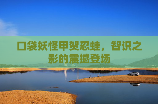 口袋妖怪甲贺忍蛙,智识之影的震撼登场 口袋妖怪甲贺忍蛙,智识之影的震撼登场