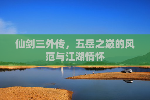 仙剑三外传,五岳之巅的风范与江湖情怀 仙剑三外传,五岳之巅的风范与江湖情怀