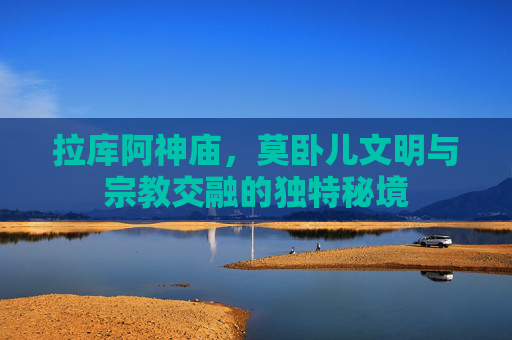 拉库阿神庙，莫卧儿文明与宗教交融的独特秘境