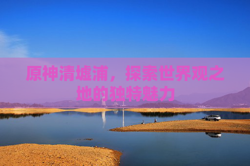 原神清墟浦,探索世界观之地的独特魅力 原神清墟浦,探索世界观之地的独特魅力
