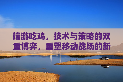 端游吃鸡,技术与策略的双重博弈,重塑移动战场的新纪元 端游吃鸡,技术与策略的双重博弈,重塑移动战场的新纪元