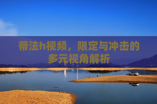 蒂法h视频，限定与冲击的多元视角解析