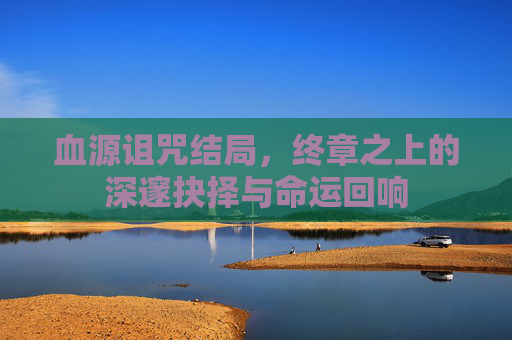 血源诅咒结局，终章之上的深邃抉择与命运回响