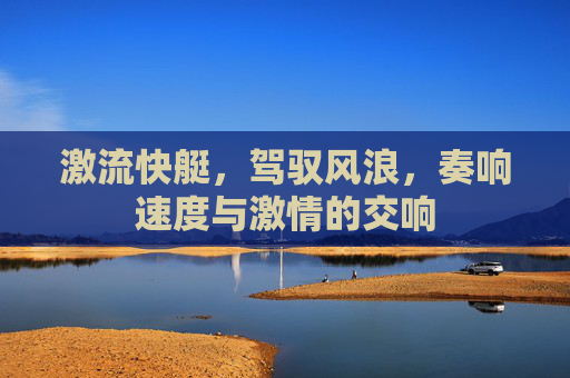 激流快艇,驾驭风浪,奏响速度与激情的交响 激流快艇,驾驭风浪,奏响速度与激情的交响