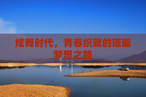 炫舞时代,青春织就的璀璨梦想之路 炫舞时代,青春织就的璀璨梦想之路