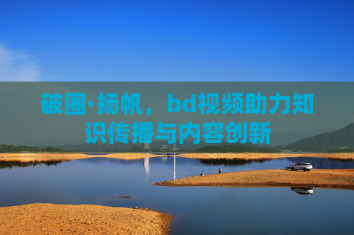 破圈·扬帆,bd视频助力知识传播与内容创新 破圈·扬帆,bd视频助力知识传播与内容创新