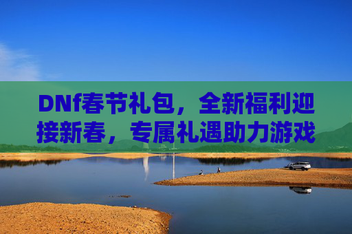 DNf春节礼包，全新福利迎接新春，专属礼遇助力游戏征程