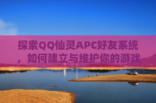 探索QQ仙灵APC好友系统,如何建立与维护你的游戏伙伴网络 探索QQ仙灵APC好友系统,如何建立与维护你的游戏伙伴网络