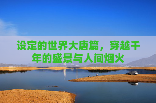设定的世界大唐篇,穿越千年的盛景与人间烟火 设定的世界大唐篇,穿越千年的盛景与人间烟火