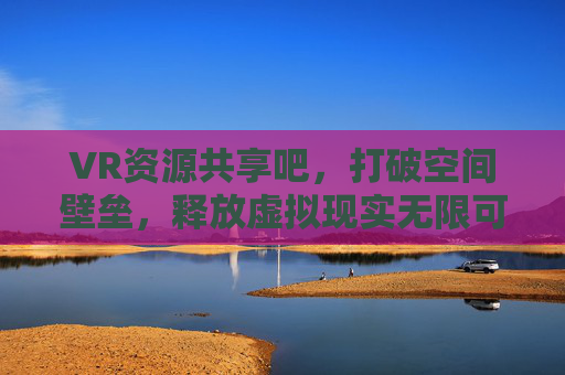 VR资源共享吧,打破空间壁垒,释放虚拟现实无限可能 VR资源共享吧,打破空间壁垒,释放虚拟现实无限可能