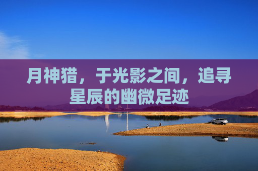 月神猎,于光影之间,追寻星辰的幽微足迹 月神猎,于光影之间,追寻星辰的幽微足迹