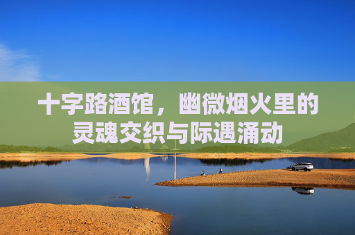 十字路酒馆,幽微烟火里的灵魂交织与际遇涌动 十字路酒馆,幽微烟火里的灵魂交织与际遇涌动