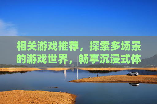 相关游戏推荐,探索多场景的游戏世界,畅享沉浸式体验 相关游戏推荐,探索多场景的游戏世界,畅享沉浸式体验