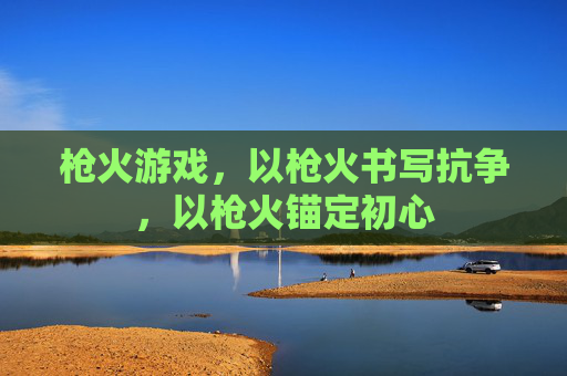 枪火游戏,以枪火书写抗争,以枪火锚定初心 枪火游戏,以枪火书写抗争,以枪火锚定初心