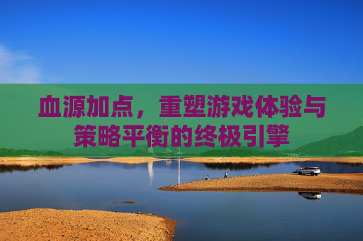 血源加点,重塑游戏体验与策略平衡的终极引擎 血源加点,重塑游戏体验与策略平衡的终极引擎