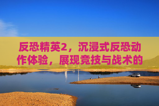 反恐精英2,沉浸式反恐动作体验,展现竞技与战术的巅峰较量 反恐精英2,沉浸式反恐动作体验,展现竞技与战术的巅峰较量
