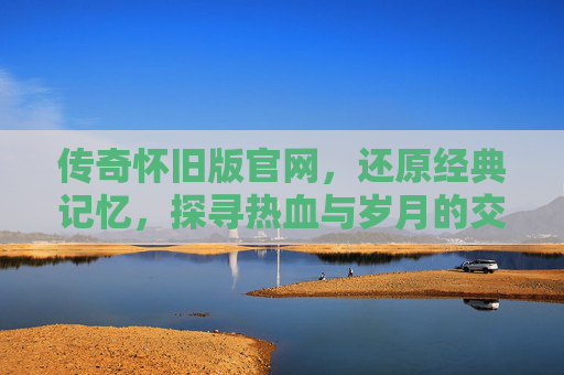 传奇怀旧版官网，还原经典记忆，探寻热血与岁月的交织